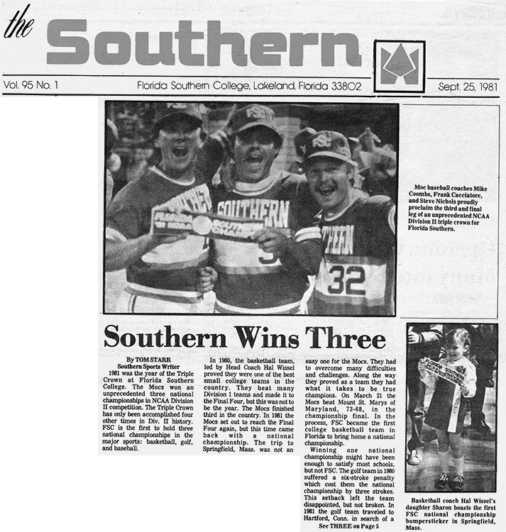 The Southern Vol. 95 No. 1 Florida Southern College, Lakeland, Florida 33802 Sept. 25, 1981 Southern Wins Three By TOM STARR Southern Sports Writer 1981 was the year of the Triple Crown at Florida Southern College. The Mocs won an unprecedented three national championships in NCAA Division II competition. The Triple Crown has only been accomplished four other times in Div. II history. FSC is the first to hold three national championships in the major sports: basketball, golf, and baseball. In 1980, the basketball team, led by Head Coach Hal Wissel proved they were one of the best small college teams in the country. They beat many Division 1 teams and made it to the Final Four, but this was not to be the year. The Mocs finished third in the country. In 1981 the Mocs set out to reach the Final Four again, but this time came back with a national championship. The trip to Springfield, Mass. was not an easy one for the Mocs. They had to overcome many difficulties and challenges. Along the way they proved as a team they had what it takes to be true champions. On March 21 the Mocs beat Mount. St. Marys of Maryland, 73-68, in the championship final. In the process, FSC became the first college basketball team in Florida to bring home a national championship. Winning one national championship might have been enough to satisfy most schools, but not FSC. The golf team in 1980 suffered a six-stroke penalty which cost them the national championship by three strokes. This setback left the team disappointed, but not broken. In 1981the golf team traveled to Hartford, Conn. in search of a See THREE on Page 5 Moc baseball coaches Mike Coombs, Frank Cacciatore, and Steve Nichols proudly proclaim the third and final leg of an unprecedented NCAA Division II triple crown for Florida Southern. Basketball coach Hal Wissel’s daughter Sharon boasts the first FSC national championship bumpersticker in Springfield, Mass.