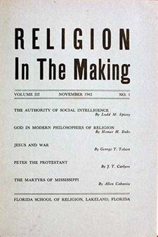 RELIGION In The Making VOLUME III, NOVEMBER 1942, NO. 1 THE AUTHORITY OF SOCIAL INTELLIGENCE By Ludd M. Spivey GOD IN MODERN PHILOSOPHIES OF RELIGION By Homer H. Dubs JESUS AND WAR By George T. Tolson PETER THE PROTESTANT By J. T. Carlyon THE MARTYRS OF MISSISSIPPI By Allen Cabaniss FLORIDA SCHOOL OF RELIGION, LAKELAND, FLORIDA