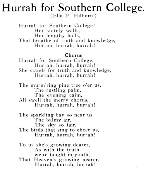 Hurrah for Southern College. (Ella P. Hilburn.) Hurrah for Southern College! Her stately walls, Her lengthy halls, That breathe of truth and knowledge, Hurrah, hurrah, hurrah! Chorus: Hurrah for Southern College, Hurrah, hurrah, hurrah! She stands for truth and knowledge, Hurrah, hurrah, hurrah! The murm'ring pine tree o'er us, The rustling palm, The evening calm, All swell the merry chorus, Hurrah, hurrah, hurrah! The sparkling bay so near us, The balmy air, The sky so fair, The birds that sing to cheer us, Hurrah, hurrah, hurrah! To us she's growing dearer, As with the truth we're taught in youth, That Heaven's growing nearer, Hurrah, hurrah, hurrah!