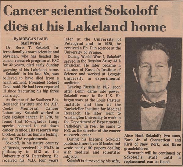 Cancer scientist Sokoloff dies at his Lakeland home. By MORGAN LAUR Staff Writer Dr. Boris T. Sokoloff, Internationally-known scientist and physican, who has headed the cancer research program at FSC for 32 years, died early Sunday morning at his Lakeland home. Sokoloff, in his late 80s, was believed to have died from a heart ailment, President Robert Davis said. He had been reported ill since fracturing his hip three years ago. As director of the Southern Bio-Research Institute and the A.P. Cooke Memorial Cancer Laboratory, Sokoloff worked to fight against cancer. In 1978, he found that Everglades fungi species seemed to cut down cancer in mice. His research was blocked, as far as human testing, due to FDA requirements. Sokoloff, in his native country of Russia, received his Ph.D. in philosophy in 1913 at the University of St. Petersburg. He received his M.D. four years later at the University of Petrograd and, in 1925, he received a Ph.D. in science at the University of Prague. During World War I, Sokoloff served in the Russian Army as a physician. He later became a member of Russia's Institute of Science and worked at Lesgaft University in experimental medicine. Leaving Russia in 1917, soon after Lenin came into power, Sokoloff came to the U.S. He began work at the Louis Pasteur Institute and then at the Rockefeller Institute for Medical Research. He later went to Washington University to work in the Department of Experimental Pathology. In 1947, he came to FSC as the director of the cancer research center. During his lifetime, Sokoloff published more than 20 books and wrote nearly 100 papers dealing with medical and scientific subjects. Sokoloff is survived by his wife, Alice Hunt Sokoloff; two sons, Boris Jr. of Connecticut, and Kiril of New York; and three grandchildren. Research will be continued by Sokoloff's staff until a replacement can be found.