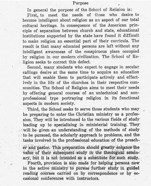 Purpose In general the purpose of the School of Religion is: First, to meet the needs of those who desire to become intelligent about religion as an aspect of our total cultural heritage. In consequence of the American prin- ciple of separation between church and state, educational institutions supported by the state have found it difficult to make religion an essential part of their curricula. The result is that many educated persons are left without any intelligent awareness of the conspicuous place occupied by religion in our modern civilization. The School of Re- ligion seeks to correct this defect. Second, many students who expect to engage in secular callings desire at the same time to acquire an education that will enable them to participate actively and effect- ively in the life of the churches in their respective com- munities. The School of Religion aims to meet their needs by offering general courses of an untechnical and non- professional type portraying religion in its functional aspects in modern society. Third, the School seeks to serve those students who may be preparing to enter the Christian ministry as a profes- sion. They will be introduced to the various fields of study leading up to specializing in ministerial training. They will be given an understanding of the methods of study to be pursued; the scholarly approach to problems, and the tasks involved in the professional education of the preach- er and pastor. This preparation should greatly enhance the value of their subsequent study in the theological semin- ary, but it is not intended as a substitute for such study. Fourth, provision is also made for helping persons now in the ministry to pursue further study in guided reading courses carried on by correspondence or by oc- casional conferences with instructors.