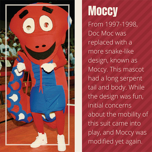From 1997-1998, Doc Moc was replaced with a more snake-like design, known as Moccy. This mascot had a long serpent tail and body. While the design was fun, initial concerns about the mobility of this suit came into play, and Moccy was modified yet again.