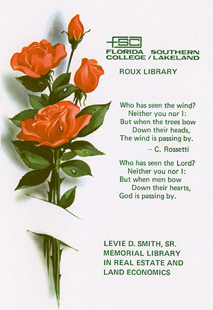 Florida Southern College/Lakeland. Roux Library. Who has seen the wind? Neither you nor I: But when the trees bow down their heads, The wind is passing by. C. Rossetti. Who has seen the Lord? Neither you nor I: But when men bow down their Hearts, God is passing by. Levie D. Smith, Sr. Memorial Library in real estate and land economics