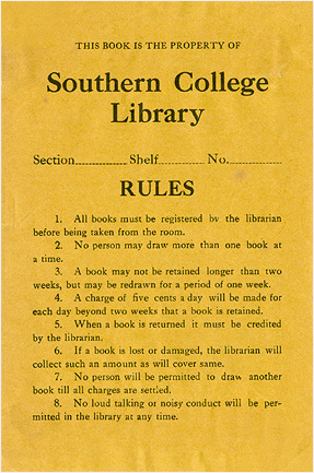 THIS BOOK IS THE PROPERTY OF Southern College Library Section................. Shelf. No.. RULES 1. All books must be registered by the librarian. before being taken from the room. 2. No person may draw more than one book at a time. 3. A book may not be retained longer than two weeks, but may be redrawn for a period of one week. 4. A charge of five cents a day will be made for each day beyond two weeks that a book is retained. 5. When a book is returned it must be credited by the librarian. 6. If a book is lost or damaged, the librarian will collect such an amount as will cover same. 7. No person will be permitted to draw another book till all charges are settled. 8. No loud talking or noisy conduct will mitted in the library at any time.