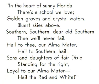 In the heart of sunny Florida There's a school we love; Golden groves and crystal waters, Bluest skies above. Southern, Southern, dear old Southern Thee we'll never fail. Hail to thee, our Alma Mater, Hail to Southern, hail! Sons and daughters of fair Dixie Standing for the right, Loyal to our Alma Mater - Hail the Red and White!