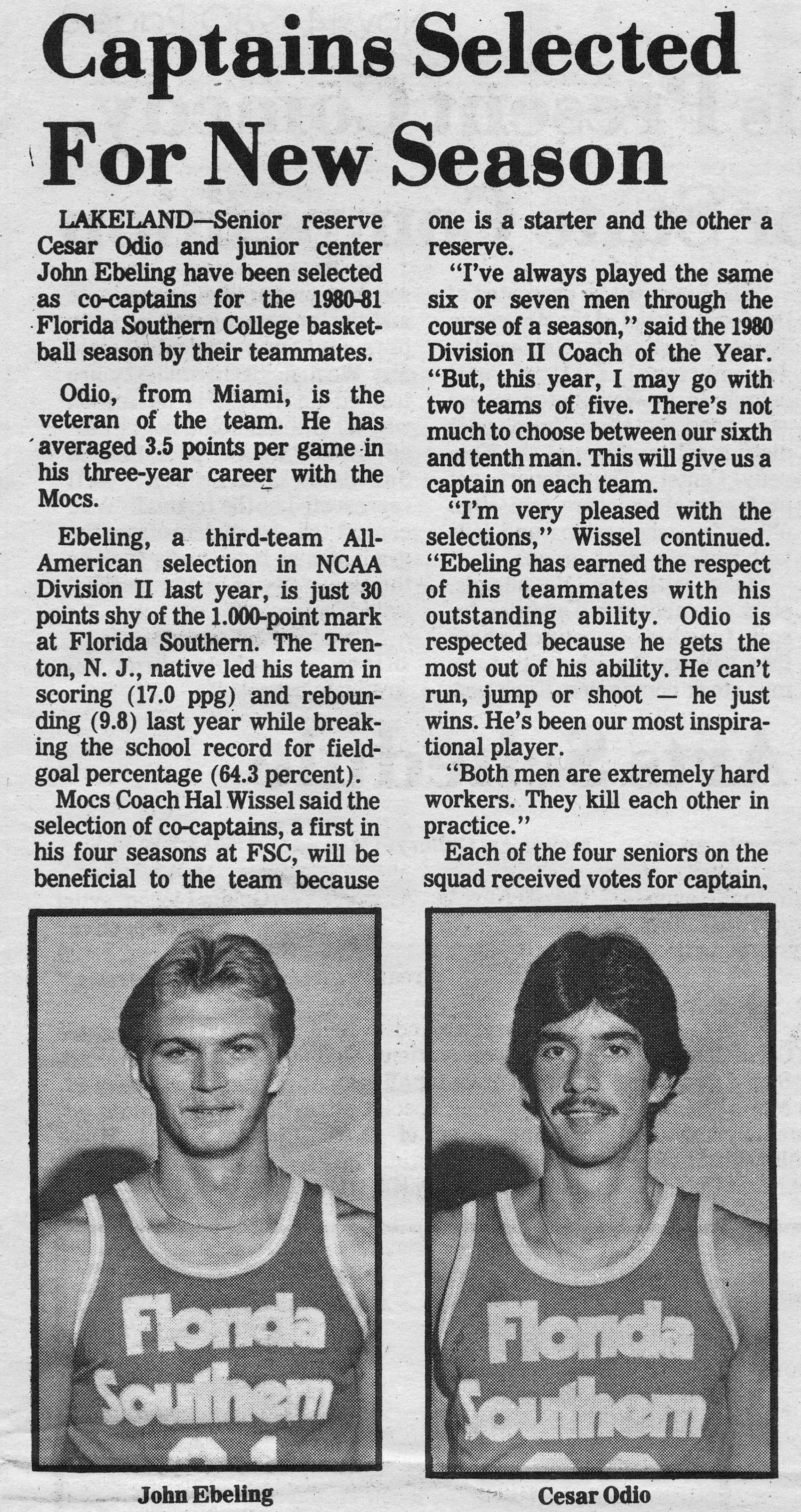 Captains Selected For New Season LAKELAND – Senior reserve Cesar Odio and junior center John Ebeling have been selected as co-captains for the 1980-81 Florida Southern College basketball season by their teammates.   Odio, from Miami, is the veteran of the team, he has averaged 3.5 points per game in his three-year career with the Mocs.   Ebeling, a third-team All-American selection in NCAA Division II last year, is just 30 points shy of the 1,000-point mark at Florida Southern. The Trenton, N.J., native led his team in scoring (17.0 ppg) and rebounding (9.8) last year while breaking the school record for field-goal percentage (64.3 percent).   Mocs Coach Hal Wissel said the selection of co-captains, a first in his four seasons at FSC, will be beneficial to the team because one is a starter and the other a reserve.   “I’ve always played the same six or seven men through the course of a season,” said the 1980 Division II Coach of the Year. “But, this year, I may go with two teams of five. There’s not much to choose between our sixth and tenth man. This will give us a captain on each team.”   “I’m very pleased with the selections,” Wissel continued. “Ebeling has earned the respect of his teammates with his outstanding ability. Odio is respected because he gets the most out of his ability. He can’t run, jump or shoot – he just wins. He’s been our most inspirational player.”   “Both men are extremely hard workers. They kill each other in practice.”   Each of the four seniors on the squad received votes for captain.  John Ebeling Cesar Odio