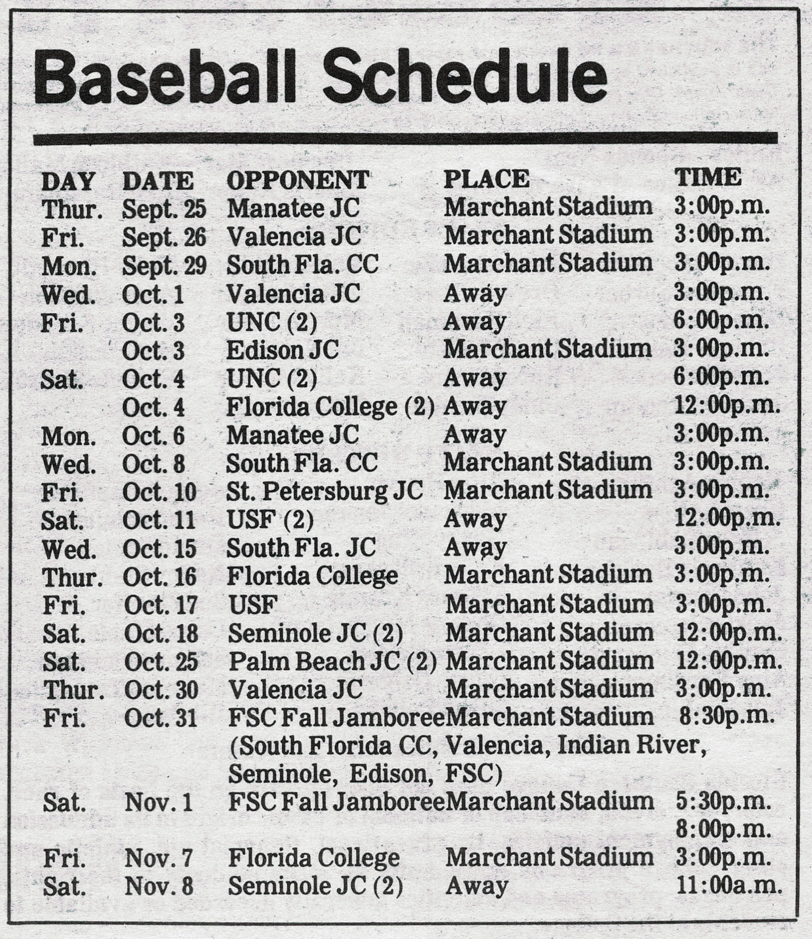 Baseball Schedule DAY DATE OPPONENT PLACE TIME Thur. Sept. 25 Manatee JC Marchant Stadium 3:30p.m. Fri. Sept. 26 Valencia JC Marchant Stadium 3:00p.m. Mon. Sept. 29 South Fla. CC Marchant Stadium 3:00p.m. Wed. Oct.1 Valencia JC Away 3:00p.m. Fri. Oct. 3 UNC (2) Away 6:00p.m. Oct. 3 Edison JC Marchant Stadium 3:00p.m. Sat. Oct. 4 UNC (2) Away 6:00p.m. Oct. 4 Florida College (2) Away 12:00p.m. Mon. Oct. 6 Manatee JC Away 3:00p.m. Wed. Oct. 8 South Fla. CC Marchant Stadium 3:00p.m. Fri. Oct. 10 St. Petersburg JC Marchant Stadium 3:00p.m. Sat. Oct. 11 USF (2) Away 12:00p.m. Wed. Oct. 15 South Fla. JC Away 3:00p.m. Thur. Oct. 15 Florida College Marchant Stadium 3:00p.m. Fri. Oct. 17 USF Marchant Stadium 3:00p.m. Sat. Oct. 18 Seminole JC (2) Marchant Stadium 12:00p.m. Sat. Oct. 25 Palm Beach JC (2) Marchant Stadium 12:00p.m. Thur. Oct. 30 Valencia JC Marchant Stadium 3:00p.m. Fri. Oct. 31 FSC Fall Jamboree (South Florida CC, Valencia, Indian River, Seminole, Edison, FSC) Marchant Stadium 8:30p.m. Sat. Nov. 1 FSC Fall Jamboree Marchant Stadium 5:30p.m. 8:00p.m. Fri. Nov. 7 Florida College Marchant Stadium 3:00p.m. Sat. Nov. 8 Seminole JC (2) Away 11:00a.m.