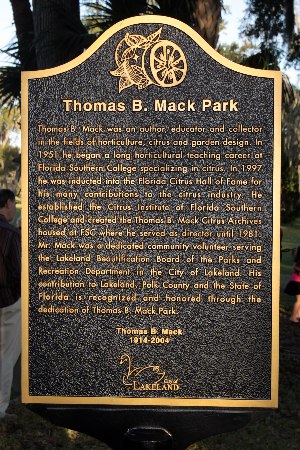 Thomas B. Mack Park. Thomas B. Mack was an author, educator and collector in the fields of horticulture, citrus and garden design. In 1951 he began a long horticultural teaching career at Florida Southern College specializing in citrus. In 1997 he was inducted into the Florida Citrus Hall of Fame for his many contributions to the citrus industry. He established the Citrus Institute of Florida Southern College and created the Thomas B. Mack Citrus Archives housed at FSC where he served as director until 1981. Mr. Mack was a dedicated community volunteer serving the Lakeland Beautification Board of the Parks and Recreation Department in the City of Lakeland. His contribution to Lakeland, Polk County and the State of Florida is recognized and honored through the dedication of Thomas B. Mack Park. Thomas B. Mack 1914-2004. City of Lakeland