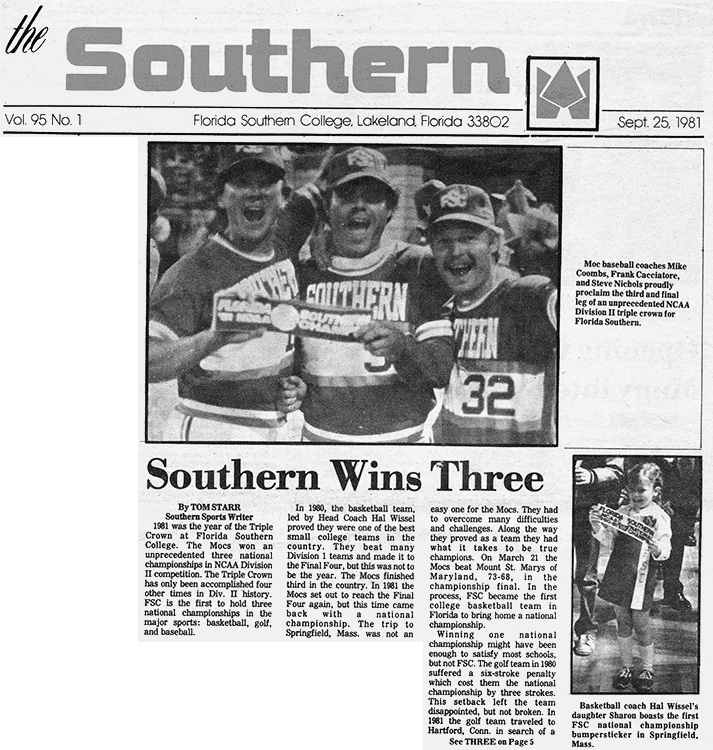 The Southern Vol. 95 No. 1 Florida Southern College, Lakeland, Florida 33802 Sept. 25, 1981 Southern Wins Three By TOM STARR Southern Sports Writer  1981 was the year of the Triple Crown at Florida Southern College. The Mocs won an unprecedented three national championships in NCAA Division II competition. The Triple Crown has only been accomplished four other times in Div. II history. FSC is the first to hold three national championships in the major sports: basketball, golf, and baseball.  In 1980, the basketball team, led by Head Coach Hal Wissel proved they were one of the best small college teams in the country. They beat many Division 1 teams and made it to the Final Four, but this was not to be the year. The Mocs finished third in the country. In 1981 the Mocs set out to reach the Final Four again, but this time came back with a national championship. The trip to Springfield, Mass. was not an easy one for the Mocs. They had to overcome many difficulties and challenges. Along the way they proved as a team they had what it takes to be true champions. On March 21 the Mocs beat Mount. St. Marys of Maryland, 73-68, in the championship final. In the process, FSC became the first college basketball team in Florida to bring home a national championship.  Winning one national championship might have been enough to satisfy most schools, but not FSC. The golf team in 1980 suffered a six-stroke penalty which cost them the national championship by three strokes. This setback left the team disappointed, but not broken. In 1981the golf team traveled to Hartford, Conn. in search of a  See THREE on Page 5  Moc baseball coaches Mike Coombs, Frank Cacciatore, and Steve Nichols proudly proclaim the third and final leg of an unprecedented NCAA Division II triple crown for Florida Southern.  Basketball coach Hal Wissel’s daughter Sharon boasts the first FSC national championship bumpersticker in Springfield, Mass.
