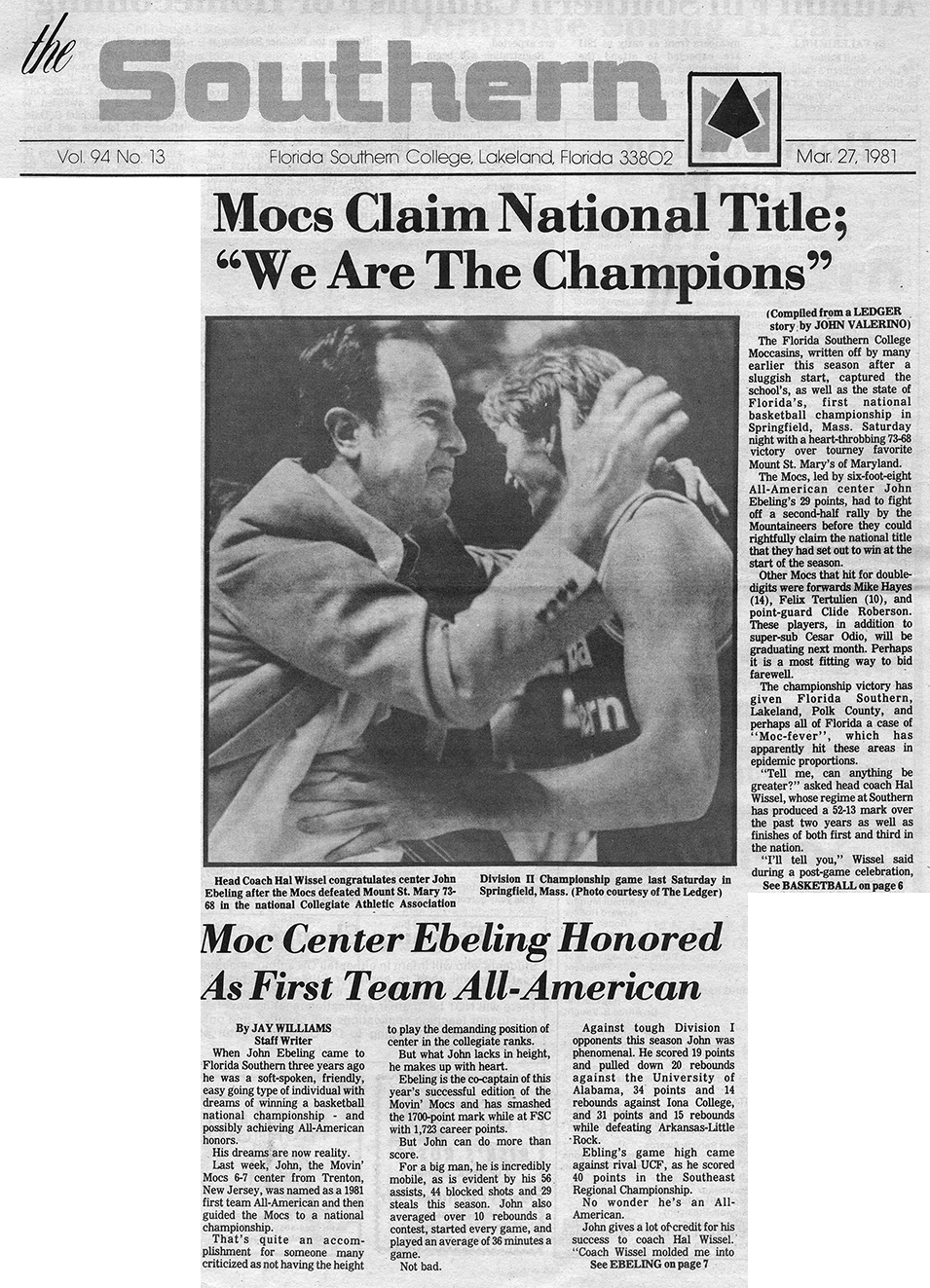 The Southern Vol. 94 No. 13 Florida Southern College, Lakeland, Florida 33802 Mar. 27, 1981 Mocs Claim National Title; “We Are The Champions” (Compiled from a LEDGER story by John Valerino)  The Florida Southern College Moccasins, written off by many earlier this season after a sluggish start, captured the school’s, as well as the state of Florida’s, first national basketball championship in Springfield, Mass. Saturday night with a heart-throbbing 73-68 victory over tourney favorite Mount St. Mary’s of Maryland.  The Mocs, led by six-foot-eight All-American center John Ebeling’s 29 points, had to fight off a second-half rally by the Mountaineers before they could rightfully claim the national title that they had set out to win at the start of the season.  Other Mocs that hit for double-digits were forwards Mike Hayes (14), Felix Tertulien (10), and point-guard Clide Roberson. These players, in addition to super-sub Cesar Odio, will be graduating next month. Perhaps it is a most fitting way to bid farewell.  The championship victory has given Florida Southern, Lakeland, Polk County, and perhaps all of Florida a case of “Moc-fever”, which has apparently hit these areas in epidemic proportions.  “Tell me, can anything be greater?” asked head coach Hal Wissel, whose regime at Southern has produced a 52-13 mark over the past two years as well as finished of both first and third in the nation.  “I’ll tell you,” Wissel said during a post-game celebration,  See BASKETBALL on page 6  Head Coach Hal Wissel congratulates center John Ebeling after the Mocs defeated Mount St. Mary 73-68 in the national Collegiate Athletic Association Division II Championship game last Saturday in Springfield, Mass. (Photo courtesy of The Ledger)  Moc Center Ebeling Honored as First Team All-American By JAY WILLIAMS Staff Writer  When John Ebeling came to Florida Southern three years ago he was a soft-spoken, friendly, easy going type of individual with dreams of winning a basketball national championship – and possibly achieving All-American honors.  His dreams are now reality.  Last week, John, the Movin’ Mocs 6-7 center from Trenton, New Jersey, was named as a 1981 first team All-American and then guided the Mocs to a national championship.   That’s quite an accomplishment for someone many criticized for not having the height to play the demanding position of center in the collegiate ranks.  But what John lacks in height, he makes up with heart.  Ebeling is the co-captain of this year’s successful edition of the Movin’ Mocs and has smashed the 1700-point mark while at FSC with 1,723 career points.  But John can do more than score.  For a big man, he is incredibly mobile, as is evident by his 56 assists, 44 blocked shots and 29 steals this season. John also averaged over 10 rebounds a contest, started every game, and played an average of 36 minutes a game.  Not bad.  Against tough Division I opponents this season John was phenomenal. He scored 19 points and pulled 20 rebounds against the University of Alabama, 34 points and 14 rebounds against Iona College, and 31 points and 15 rebounds while defeating Arkansas-Little Rock.  Ebling’s game high came against rivel UCF, as he scored 40 points in the Southeast Regional Championship.  No wonder he’s an All-American.  John gives a lot of credit for his success to coach Hal Wissel. “Coach Wissel molded me into  See EBELING on page 7
